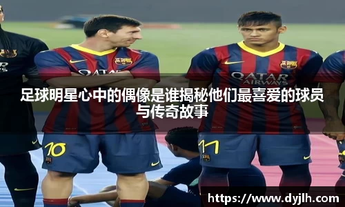 足球明星心中的偶像是谁揭秘他们最喜爱的球员与传奇故事