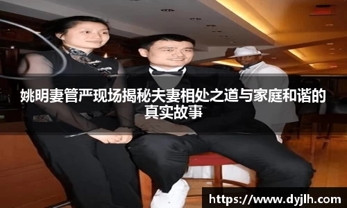 姚明妻管严现场揭秘夫妻相处之道与家庭和谐的真实故事